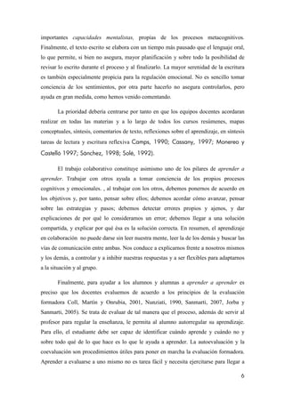 6
importantes capacidades mentalistas, propias de los procesos metacognitivos.
Finalmente, el texto escrito se elabora con un tiempo más pausado que el lenguaje oral,
lo que permite, si bien no asegura, mayor planificación y sobre todo la posibilidad de
revisar lo escrito durante el proceso y al finalizarlo. La mayor serenidad de la escritura
es también especialmente propicia para la regulación emocional. No es sencillo tomar
conciencia de los sentimientos, por otra parte hacerlo no asegura controlarlos, pero
ayuda en gran medida, como hemos venido comentando.
La prioridad debería centrarse por tanto en que los equipos docentes acordaran
realizar en todas las materias y a lo largo de todos los cursos resúmenes, mapas
conceptuales, síntesis, comentarios de texto, reflexiones sobre el aprendizaje, en síntesis
tareas de lectura y escritura reflexiva Camps, 1990; Cassany, 1997; Monereo y
Castelló 1997; Sánchez, 1998; Solé, 1992).
El trabajo colaborativo constituye asimismo uno de los pilares de aprender a
aprender. Trabajar con otros ayuda a tomar conciencia de los propios procesos
cognitivos y emocionales. , al trabajar con los otros, debemos ponernos de acuerdo en
los objetivos y, por tanto, pensar sobre ellos; debemos acordar cómo avanzar, pensar
sobre las estrategias y pasos; debemos detectar errores propios y ajenos, y dar
explicaciones de por qué lo consideramos un error; debemos llegar a una solución
compartida, y explicar por qué ésa es la solución correcta. En resumen, el aprendizaje
en colaboración no puede darse sin leer nuestra mente, leer la de los demás y buscar las
vías de comunicación entre ambas. Nos conduce a explicarnos frente a nosotros mismos
y los demás, a controlar y a inhibir nuestras respuestas y a ser flexibles para adaptarnos
a la situación y al grupo.
Finalmente, para ayudar a los alumnos y alumnas a aprender a aprender es
preciso que los docentes evaluemos de acuerdo a los principios de la evaluación
formadora Coll, Martín y Onrubia, 2001, Nunziati, 1990, Sanmarti, 2007, Jorba y
Sanmarti, 2005). Se trata de evaluar de tal manera que el proceso, además de servir al
profesor para regular la enseñanza, le permita al alumno autorregular su aprendizaje.
Para ello, el estudiante debe ser capaz de identificar cuándo aprende y cuándo no y
sobre todo qué de lo que hace es lo que le ayuda a aprender. La autoevaluación y la
coevaluación son procedimientos útiles para poner en marcha la evaluación formadora.
Aprender a evaluarse a uno mismo no es tarea fácil y necesita ejercitarse para llegar a
 