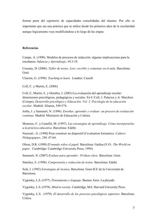 7
formar parte del repertorio de capacidades consolidadas del alumno. Por ello es
importante que sea una práctica que se utilice desde los primeros años de la escolaridad
aunque lógicamente vaya modificándose a lo largo de las etapas.
Referencias
Camps, A. (1990). Modelos de procesos de redacción: algunas implicaciones para la
enseñanza. Infancia y Aprendizaje, 49,3-19.
Cassany, D. (2006). Taller de textos. Leer, escribir y comentar en el aula. Barcelona:
Graó.
Claxton, G. (1990). Teaching to learn. Londres: Cassell.
Coll, C. y Martín, E. (2006)
Coll, C, Martín, E. y Onrubia, J. (2001) La evaluación del aprendizaje escolar:
dimensiones psicológicas, pedagógicas y sociales. En C.Coll, J. Palacios y A. Marchesi
(Comps), Desarrollo psicológico y Educación. Vol. 2. Psicología de la educación
escolar. Madrid: Alianza, 549-574.
Jorba, J. y Sanmartí, N. (1996). Enseñar, aprender y evaluar: un proceso de evaluación
contínua. Madrid: Ministerio de Educación y Cultura.
Monereo, C. y Castelló, M. (1997). Las estrategias de aprendizaje. Cómo incorporarlas
a la práctica educativa. Barcelona: Edebé.
Nunziati , G. (1990) Pour construir un dispositif d’evaluation formatrice. Cahiers
Pédagogiques, 280, 47-64.
Olson, D.R. (1998) El mundo sobre el papel. Barcelona: Gedisa (V.O.: The World on
paper. Cambridge: Cambridge University Press, 1994).
Sanmartí, N. (2007) Evaluar para aprender. 10 ideas clave. Barcelona: Graó.
Sánchez, E. (1998). Comprensión y redacción de textos. Barcelona: Edebé.
Solé, I. (1992) Estrategias de lectura. Barcelona: Graó-ICE de la Universitat de
Barcelona.
Vygotsky, L.S. (1977). Pensamiento y lenguaje. Buenos Aires: La pleyade.
Vygotsky, L.S. (1978). Mind in society. Cambridge, MA: Harvard University Press.
Vygotsky, L.S. (1979). El desarrollo de los procesos psicológicos superiors. Barcelona:
Crítica.
 