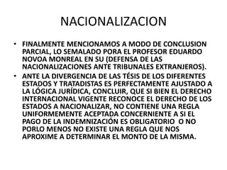 NACIONALIZACION 
• FINALMENTE MENCIONAMOS A MODO DE CONCLUSION 
PARCIAL, LO SEMALADO PORA EL PROFESOR EDUARDO 
NOVOA MONREAL EN SU (DEFENSA DE LAS 
NACIONALIZACIONES ANTE TRIBUNALES EXTRANJEROS). 
• ANTE LA DIVERGENCIA DE LAS TÉSIS DE LOS DIFERENTES 
ESTADOS Y TRATADISTAS ES PERFECTAMENTE AJUSTADO A 
LA LÓGICA JURÍDICA, CONCLUIR, QUE SI BIEN EL DERECHO 
INTERNACIONAL VIGENTE RECONOCE EL DERECHO DE LOS 
ESTADOS A NACIONALIZAR, NO CONTIENE UNA REGLA 
UNIFORMEMENTE ACEPTADA CONCERNIENTE A SI EL 
PAGO DE LA INDEMNIZACIÓN ES OBLIGATORIO O NO 
PORLO MENOS NO EXISTE UNA REGLA QUE NOS 
APROXIME A DETERMINAR EL MONTO DE LA MISMA. 
 