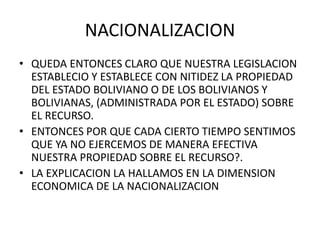 NACIONALIZACION 
• QUEDA ENTONCES CLARO QUE NUESTRA LEGISLACION 
ESTABLECIO Y ESTABLECE CON NITIDEZ LA PROPIEDAD 
DEL ESTADO BOLIVIANO O DE LOS BOLIVIANOS Y 
BOLIVIANAS, (ADMINISTRADA POR EL ESTADO) SOBRE 
EL RECURSO. 
• ENTONCES POR QUE CADA CIERTO TIEMPO SENTIMOS 
QUE YA NO EJERCEMOS DE MANERA EFECTIVA 
NUESTRA PROPIEDAD SOBRE EL RECURSO?. 
• LA EXPLICACION LA HALLAMOS EN LA DIMENSION 
ECONOMICA DE LA NACIONALIZACION 
 