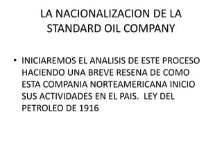 LA NACIONALIZACION DE LA 
STANDARD OIL COMPANY 
• INICIAREMOS EL ANALISIS DE ESTE PROCESO 
HACIENDO UNA BREVE RESENA DE COMO 
ESTA COMPANIA NORTEAMERICANA INICIO 
SUS ACTIVIDADES EN EL PAIS. LEY DEL 
PETROLEO DE 1916 
 