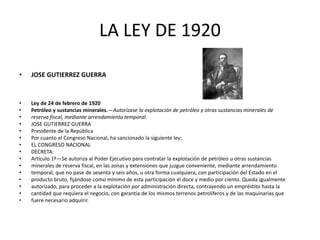 LA LEY DE 1920 
• JOSE GUTIERREZ GUERRA 
• Ley de 24 de febrero de 1920 
• Petróleo y sustancias minerales.—Autorízase la explotación de petróleo y otras sustancias minerales de 
• reserva fiscal, mediante arrendamiento temporal. 
• JOSE GUTIERREZ GUERRA 
• Presidente de la República 
• Por cuanto el Congreso Nacional, ha sancionado la siguiente ley: 
• EL CONGRESO NACIONAL 
• DECRETA: 
• Artículo 1º—Se autoriza al Poder Ejecutivo para contratar la explotación de petróleo u otras sustancias 
• minerales de reserva fiscal, en las zonas y extensiones que juzgue conveniente, mediante arrendamiento 
• temporal, que no pase de sesenta y seis años, u otra forma cualquiera, con participación del Estado en el 
• producto bruto, fijándose como mínimo de esta participación el doce y medio por ciento. Queda igualmente 
• autorizado, para proceder a la explotación por administración directa, contrayendo un empréstito hasta la 
• cantidad que requiera el negocio, con garantía de los mismos terrenos petrolíferos y de las maquinarias que 
• fuere necesario adquirir. 
 