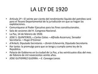 LA LEY DE 1920 
• Artículo 2º—El veinte por ciento del rendimiento líquido del petróleo será 
para el Tesoro Departamental de la jurisdicción en que se hagan las 
explotaciones. 
• Comuníquese al Poder Ejecutivo para los fines constitucionales. 
• Sala de sesiones del H. Congreso Nacional. 
• La Paz, 14 de febrero de 1920. 
• JOSE S. QUINTEROS.—Carlos Calvo.—Alfredo Ascarrunz, Senador 
Secretario.—Hugo O'Connor 
• d'Arlach, Diputado Secretario.—Zenón Echeverría, Diputado Secretario. 
• Por tanto: la promulgo para que se tenga y cumpla como ley de la 
República. 
• Palacio de Gobierno en la ciudad de La Paz, a los veinticuatro días del mes 
de febrero de mil novecientos veinte años. 
• JOSE GUTIERREZ GUERRA.—E. Careaga Lanza. 
 