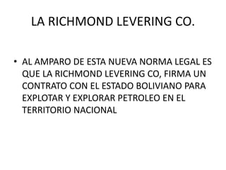LA RICHMOND LEVERING CO. 
• AL AMPARO DE ESTA NUEVA NORMA LEGAL ES 
QUE LA RICHMOND LEVERING CO, FIRMA UN 
CONTRATO CON EL ESTADO BOLIVIANO PARA 
EXPLOTAR Y EXPLORAR PETROLEO EN EL 
TERRITORIO NACIONAL 
 