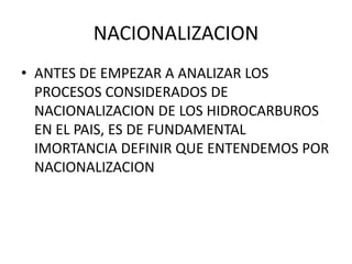 NACIONALIZACION 
• ANTES DE EMPEZAR A ANALIZAR LOS 
PROCESOS CONSIDERADOS DE 
NACIONALIZACION DE LOS HIDROCARBUROS 
EN EL PAIS, ES DE FUNDAMENTAL 
IMORTANCIA DEFINIR QUE ENTENDEMOS POR 
NACIONALIZACION 
 