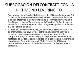 SUBROGACION DELCONTRATO CON LA 
RICHMOND LEVERING CO. 
• Es al amparo de la ley de 24 de Febrero de 1920 que la Standard Oil 
Co. recala formalmente en Bolivia el 3 de Marzo de 1921, fecha en 
la que se efectiviza la transferencia que la Richmond Levering and 
Co. Otorga en Nueva York, a favor de la Standard Oil Co. de Nueva 
Jersey, de la concesión que le había otorgado el gobierno de Bolivia 
el 2 de Febrero de 1920. 
• A saber, el 2 de Febrero de 1920, es decir (DOS SEMANAS ANTES?) 
de promulgada la nueva ley del petróleo, el gobierno Boliviano 
otorga la concesión para explorar en los departamentos de 
Chuquisaca, Tarija y Santa Cruz y para explotar hasta un millón de 
hectáreas de las zonas comprendidas en la concesión a la Richmond 
Levering and Co. emitiéndose el 28 de Febrero de 1920 una 
resolución suprema aprobatoria del contrato con la mencionada 
compañía. 
 
