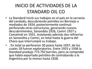 INICIO DE ACTIVIDADES DE LA 
STANDARD OIL CO 
• La Standard inició sus trabajos en el país en la serranía 
del candado, descubriendo petróleo en Bermejo a 
mediados de 1924, posteriormente continuó 
perforando otras estructuras, generando nuevos 
descubrimientos, Sanandita 1926, Camiri 1927 y 
Camatindi en 1931. Instalando además dos refinerías 
en Sanandita y Camiri, en total hasta la guerra del 
Chaco que interrumpió su trabajo. 
• . En total se perforaron 30 pozos hasta 1937, de los 
cuales 18 fueron exploratorios. Entre 1925 y 1936 la 
Standard produjo 773.792 barriles, pero se comprobó 
que había exportado petróleo de contrabando a la 
Argentina por lo menos hasta 1928. 
 