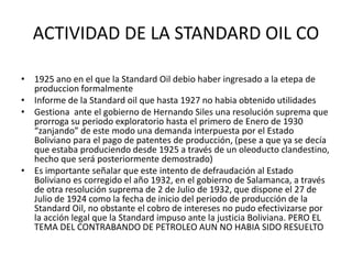ACTIVIDAD DE LA STANDARD OIL CO 
• 1925 ano en el que la Standard Oil debio haber ingresado a la etepa de 
produccion formalmente 
• Informe de la Standard oil que hasta 1927 no habia obtenido utilidades 
• Gestiona ante el gobierno de Hernando Siles una resolución suprema que 
prorroga su periodo exploratorio hasta el primero de Enero de 1930 
“zanjando” de este modo una demanda interpuesta por el Estado 
Boliviano para el pago de patentes de producción, (pese a que ya se decía 
que estaba produciendo desde 1925 a través de un oleoducto clandestino, 
hecho que será posteriormente demostrado) 
• Es importante señalar que este intento de defraudación al Estado 
Boliviano es corregido el año 1932, en el gobierno de Salamanca, a través 
de otra resolución suprema de 2 de Julio de 1932, que dispone el 27 de 
Julio de 1924 como la fecha de inicio del periodo de producción de la 
Standard Oil, no obstante el cobro de intereses no pudo efectivizarse por 
la acción legal que la Standard impuso ante la justicia Boliviana. PERO EL 
TEMA DEL CONTRABANDO DE PETROLEO AUN NO HABIA SIDO RESUELTO 
 