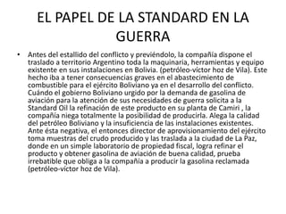 EL PAPEL DE LA STANDARD EN LA 
GUERRA 
• Antes del estallido del conflicto y previéndolo, la compañía dispone el 
traslado a territorio Argentino toda la maquinaria, herramientas y equipo 
existente en sus instalaciones en Bolivia. (petróleo-víctor hoz de Vila). Este 
hecho iba a tener consecuencias graves en el abastecimiento de 
combustible para el ejército Boliviano ya en el desarrollo del conflicto. 
Cuándo el gobierno Boliviano urgido por la demanda de gasolina de 
aviación para la atención de sus necesidades de guerra solicita a la 
Standard Oil la refinación de este producto en su planta de Camiri , la 
compañía niega totalmente la posibilidad de producirla. Alega la calidad 
del petróleo Boliviano y la insuficiencia de las instalaciones existentes. 
Ante ésta negativa, el entonces director de aprovisionamiento del ejército 
toma muestras del crudo producido y las traslada a la ciudad de La Paz, 
donde en un simple laboratorio de propiedad fiscal, logra refinar el 
producto y obtener gasolina de aviación de buena calidad, prueba 
irrebatible que obliga a la compañía a producir la gasolina reclamada 
(petróleo-víctor hoz de Vila). 
 