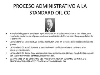PROCESO ADMINISTRATIVO A LA 
STANDARD OIL CO 
• Concluida la guerra, empiezan a posicionarse en el colectivo nacional tres ideas, que 
resultarán decisivas en el proceso de nacionalización de los bienes y las propiedades de 
la Standard: 
• La Standard Oil se constituye junto a la Deutsh Shell en factores desencadenantes de la 
guerra. 
• La Standard Oil actuó durante el desarrollo del conflicto en forma contraria a los 
intereses nacionales. 
• La Standard Oil desde hace varios años viene evitando con tácticas fraudulentas cumplir 
con sus compromisos contractuales con el país. 
• EL ANO 1935 EN EL GOBIERNO DEL PRESIDENTE TEJADA SORZANO SE INICIA UN 
PROCESO ADMINISTRATIVO CONTRA LA STANDARD OIL CO. 
 