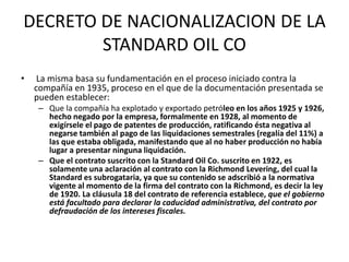DECRETO DE NACIONALIZACION DE LA 
STANDARD OIL CO 
• La misma basa su fundamentación en el proceso iniciado contra la 
compañía en 1935, proceso en el que de la documentación presentada se 
pueden establecer: 
– Que la compañía ha explotado y exportado petróleo en los años 1925 y 1926, 
hecho negado por la empresa, formalmente en 1928, al momento de 
exigírsele el pago de patentes de producción, ratificando ésta negativa al 
negarse también al pago de las liquidaciones semestrales (regalía del 11%) a 
las que estaba obligada, manifestando que al no haber producción no había 
lugar a presentar ninguna liquidación. 
– Que el contrato suscrito con la Standard Oil Co. suscrito en 1922, es 
solamente una aclaración al contrato con la Richmond Levering, del cual la 
Standard es subrogataria, ya que su contenido se adscribió a la normativa 
vigente al momento de la firma del contrato con la Richmond, es decir la ley 
de 1920. La cláusula 18 del contrato de referencia establece, que el gobierno 
está facultado para declarar la caducidad administrativa, del contrato por 
defraudación de los intereses fiscales. 
 
