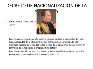 DECRETO DE NACIONALIZACION DE LA 
STANDARD 
• DAVID TORO 13 DE MARZO 
• 1937 
• Con éstos antecedentes en la parte resolutiva declara la caducidad de todas 
las propiedades de la Standard Oil por defraudación comprobada a los 
intereses fiscales, pasando todos los bienes de la compañía, que se hallen en 
territorio de la república a propiedad del Estado. 
• Esta determinación incluía toda la documentación relacionada con estudios 
geológicos, pozos exploratorios, croquis, planos etc. 
 