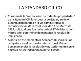 LA STANDARD OIL CO 
• Consumada la “confiscación de todas las propiedades” 
de la Standard Oil, la respuesta de ésta no se dejó 
esperar, planteando en la vía administrativa la 
reconsideración de la resolución de 13 de Marzo de 
1937, solicitud que fue rechazada el 17 de Marzo del 
mismo año, determinando mantener la resolución 
impugnada. 
• A partir de ese momento la Standard Oil iniciará una 
campaña a nivel nacional e internacional. Primero 
buscando anular la resolución y posteriormente con el 
objetivo de ser indemnizada por el Estado. 
 