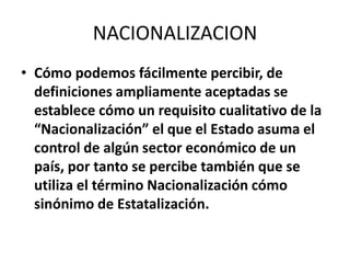 NACIONALIZACION 
• Cómo podemos fácilmente percibir, de 
definiciones ampliamente aceptadas se 
establece cómo un requisito cualitativo de la 
“Nacionalización” el que el Estado asuma el 
control de algún sector económico de un 
país, por tanto se percibe también que se 
utiliza el término Nacionalización cómo 
sinónimo de Estatalización. 
 
