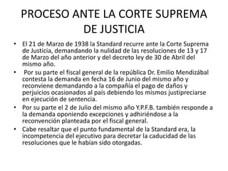 PROCESO ANTE LA CORTE SUPREMA 
DE JUSTICIA 
• El 21 de Marzo de 1938 la Standard recurre ante la Corte Suprema 
de Justicia, demandando la nulidad de las resoluciones de 13 y 17 
de Marzo del año anterior y del decreto ley de 30 de Abril del 
mismo año. 
• Por su parte el fiscal general de la república Dr. Emilio Mendizábal 
contesta la demanda en fecha 16 de Junio del mismo año y 
reconviene demandando a la compañía el pago de daños y 
perjuicios ocasionados al país debiendo los mismos justipreciarse 
en ejecución de sentencia. 
• Por su parte el 2 de Julio del mismo año Y.P.F.B. también responde a 
la demanda oponiendo excepciones y adhiriéndose a la 
reconvención planteada por el fiscal general. 
• Cabe resaltar que el punto fundamental de la Standard era, la 
incompetencia del ejecutivo para decretar la caducidad de las 
resoluciones que le habían sido otorgadas. 
 