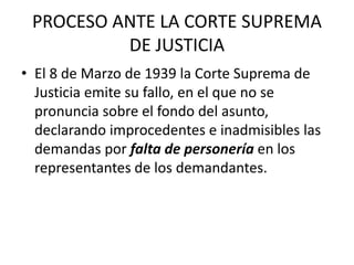 PROCESO ANTE LA CORTE SUPREMA 
DE JUSTICIA 
• El 8 de Marzo de 1939 la Corte Suprema de 
Justicia emite su fallo, en el que no se 
pronuncia sobre el fondo del asunto, 
declarando improcedentes e inadmisibles las 
demandas por falta de personería en los 
representantes de los demandantes. 
 