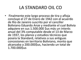 LA STANDARD OIL CO 
• Finalmente este largo proceso de tira y afloja 
concluye el 27 de Enero de 1942 con el acuerdo 
de Río de Janeiro suscrito por el canciller 
Boliviano Eduardo Anze y mediante el cual Bolivia 
adquiere en sus 1.500.000 $us más un interés 
anual del 3% computable desde el 13 de Marzo 
de 1937, los planos y estudios técnicos que 
poseía la Standard, relativos a sus antiguas 
concesiones en territorio Boliviano, monto que 
alcanzaba a 200.000$us, haciendo un total de 
1.700.000$us 
 