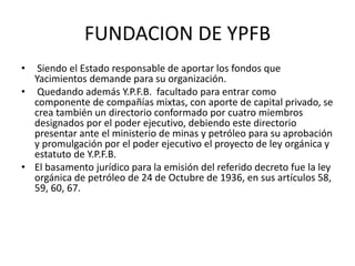 FUNDACION DE YPFB 
• Siendo el Estado responsable de aportar los fondos que 
Yacimientos demande para su organización. 
• Quedando además Y.P.F.B. facultado para entrar como 
componente de compañías mixtas, con aporte de capital privado, se 
crea también un directorio conformado por cuatro miembros 
designados por el poder ejecutivo, debiendo este directorio 
presentar ante el ministerio de minas y petróleo para su aprobación 
y promulgación por el poder ejecutivo el proyecto de ley orgánica y 
estatuto de Y.P.F.B. 
• El basamento jurídico para la emisión del referido decreto fue la ley 
orgánica de petróleo de 24 de Octubre de 1936, en sus artículos 58, 
59, 60, 67. 
 