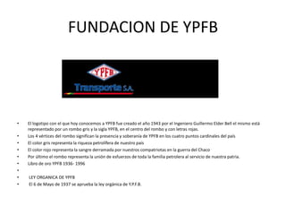 FUNDACION DE YPFB 
• El logotipo con el que hoy conocemos a YPFB fue creado el año 1943 por el Ingeniero Guillermo Elder Bell el mismo está 
representado por un rombo gris y la sigla YPFB, en el centro del rombo y con letras rojas. 
• Los 4 vértices del rombo significan la presencia y soberanía de YPFB en los cuatro puntos cardinales del país 
• El color gris representa la riqueza petrolífera de nuestro país 
• El color rojo representa la sangre derramada por nuestros compatriotas en la guerra del Chaco 
• Por último el rombo representa la unión de esfuerzos de toda la familia petrolera al servicio de nuestra patria. 
• Libro de oro YPFB 1936- 1996 
• 
• LEY ORGANICA DE YPFB 
• El 6 de Mayo de 1937 se aprueba la ley orgánica de Y.P.F.B. 
 