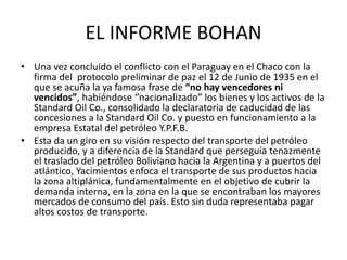 EL INFORME BOHAN 
• Una vez concluido el conflicto con el Paraguay en el Chaco con la 
firma del protocolo preliminar de paz el 12 de Junio de 1935 en el 
que se acuña la ya famosa frase de “no hay vencedores ni 
vencidos”, habiéndose “nacionalizado” los bienes y los activos de la 
Standard Oil Co., consolidado la declaratoria de caducidad de las 
concesiones a la Standard Oil Co. y puesto en funcionamiento a la 
empresa Estatal del petróleo Y.P.F.B. 
• Esta da un giro en su visión respecto del transporte del petróleo 
producido, y a diferencia de la Standard que perseguía tenazmente 
el traslado del petróleo Boliviano hacia la Argentina y a puertos del 
atlántico, Yacimientos enfoca el transporte de sus productos hacia 
la zona altiplánica, fundamentalmente en el objetivo de cubrir la 
demanda interna, en la zona en la que se encontraban los mayores 
mercados de consumo del país. Esto sin duda representaba pagar 
altos costos de transporte. 
 