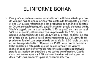EL INFORME BOHAN 
• Para graficar podemos mencionar el informe Bohan, citado por hoz 
de vila que nos da una relación entre costos de transporte y precios 
el año 1941. Nos referiremos a los productos de Sanandita puestos 
en Oruro, se establece que la gasolina con un precio de venta de Bs. 
3 había pagado un transporte de Bs. 1.70 se gastó en transporte el 
57% de su precio, el kerosene con un precio de Bs. 1.90, había 
pagado un transporte de 1.87 98.42% de su precio, el diesel oil con 
un precio de Bs. 1.60 se gastó en transporte Bs 1.91 el 119% de su 
precio y el fuel oil con un precio de venta de Bs. 1.30 había costado 
en ser transportado Bs. 1.96 o sea un 151% de su precio de venta. 
Cabe señalar en ésta parte que no se consigna en los valores 
mencionados por el informe de referencia los costos operativos 
para la extracción del petróleo y los costos de refinación. Queda 
claro que en esa época Y.P.F.B. subvencionaba casi todos por no 
decir todos sus productos para el consumo interno. 
 