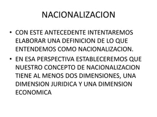 NACIONALIZACION 
• CON ESTE ANTECEDENTE INTENTAREMOS 
ELABORAR UNA DEFINICION DE LO QUE 
ENTENDEMOS COMO NACIONALIZACION. 
• EN ESA PERSPECTIVA ESTABLECEREMOS QUE 
NUESTRO CONCEPTO DE NACIONALIZACION 
TIENE AL MENOS DOS DIMENSIONES, UNA 
DIMENSION JURIDICA Y UNA DIMENSION 
ECONOMICA 
 