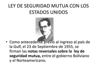 LEY DE SEGURIDAD MUTUA CON LOS 
ESTADOS UNIDOS 
• Como antecedente previo al ingreso al país de 
la Gulf, el 23 de Septiembre de 1955, se 
firman las notas reversales sobre la ley de 
seguridad mutua, entre el gobierno Boliviano 
y el Norteamericano. 
 