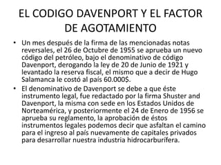 EL CODIGO DAVENPORT Y EL FACTOR 
DE AGOTAMIENTO 
• Un mes después de la firma de las mencionadas notas 
reversales, el 26 de Octubre de 1955 se aprueba un nuevo 
código del petróleo, bajo el denominativo de código 
Davenport, derogando la ley de 20 de Junio de 1921 y 
levantado la reserva fiscal, el mismo que a decir de Hugo 
Salamanca le costó al país 60.000$. 
• El denominativo de Davenport se debe a que éste 
instrumento legal, fue redactado por la firma Shuster and 
Davenport, la misma con sede en los Estados Unidos de 
Norteamérica, y posteriormente el 24 de Enero de 1956 se 
aprueba su reglamento, la aprobación de éstos 
instrumentos legales podemos decir que asfaltan el camino 
para el ingreso al país nuevamente de capitales privados 
para desarrollar nuestra industria hidrocarburífera. 
 