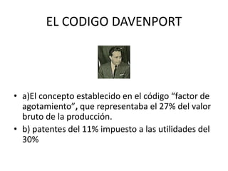 EL CODIGO DAVENPORT 
• a)El concepto establecido en el código “factor de 
agotamiento”, que representaba el 27% del valor 
bruto de la producción. 
• b) patentes del 11% impuesto a las utilidades del 
30% 
 