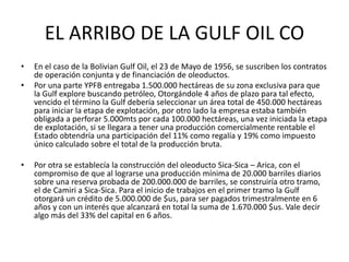 EL ARRIBO DE LA GULF OIL CO 
• En el caso de la Bolivian Gulf Oil, el 23 de Mayo de 1956, se suscriben los contratos 
de operación conjunta y de financiación de oleoductos. 
• Por una parte YPFB entregaba 1.500.000 hectáreas de su zona exclusiva para que 
la Gulf explore buscando petróleo, Otorgándole 4 años de plazo para tal efecto, 
vencido el término la Gulf debería seleccionar un área total de 450.000 hectáreas 
para iniciar la etapa de explotación, por otro lado la empresa estaba también 
obligada a perforar 5.000mts por cada 100.000 hectáreas, una vez iniciada la etapa 
de explotación, si se llegara a tener una producción comercialmente rentable el 
Estado obtendría una participación del 11% como regalía y 19% como impuesto 
único calculado sobre el total de la producción bruta. 
• Por otra se establecía la construcción del oleoducto Sica-Sica – Arica, con el 
compromiso de que al lograrse una producción mínima de 20.000 barriles diarios 
sobre una reserva probada de 200.000.000 de barriles, se construiría otro tramo, 
el de Camiri a Sica-Sica. Para el inicio de trabajos en el primer tramo la Gulf 
otorgará un crédito de 5.000.000 de $us, para ser pagados trimestralmente en 6 
años y con un interés que alcanzará en total la suma de 1.670.000 $us. Vale decir 
algo más del 33% del capital en 6 años. 
 