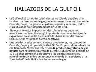HALLAZGOS DE LA GULF OIL 
• La Gulf realizó varios descubrimientos no sólo de petróleo sino 
también de reservorios de gas, podemos mencionar los campos de 
Caranda, Colpa, río grande, el palmar, la peña y Yapacaní, todos 
ellos ubicados en el departamento de Santa Cruz. 
• No obstante estos importantes descubrimientos debemos 
mencionar que también erogó importantes sumas en trabajos de 
exploración en aquellas áreas ubicadas hacia el Sur del campo 
Camiri, cuyos resultados fueron negativos. 
• Una vez declarados comercialmente productores, los campos de 
Caranda, Colpa y río grande, la Gulf Oil Co. Propuso al presidente de 
ese tiempo Dr. Víctor Paz Estenssoro la producción gratuita de gas 
natural para el fortalecimiento de COMIBOL durante un período de 
10 a 15 años cómo señal de apoyo a las políticas nacionales, 
naturalmente a cambio del reconocimiento de éste gobierno a la 
“propiedad” de la Gulf sobre las reservas de gas 
 