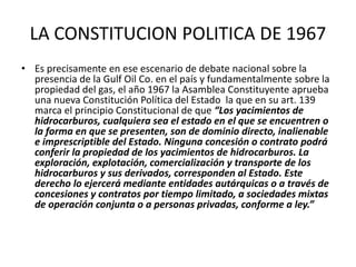 LA CONSTITUCION POLITICA DE 1967 
• Es precisamente en ese escenario de debate nacional sobre la 
presencia de la Gulf Oil Co. en el país y fundamentalmente sobre la 
propiedad del gas, el año 1967 la Asamblea Constituyente aprueba 
una nueva Constitución Política del Estado la que en su art. 139 
marca el principio Constitucional de que “Los yacimientos de 
hidrocarburos, cualquiera sea el estado en el que se encuentren o 
la forma en que se presenten, son de dominio directo, inalienable 
e imprescriptible del Estado. Ninguna concesión o contrato podrá 
conferir la propiedad de los yacimientos de hidrocarburos. La 
exploración, explotación, comercialización y transporte de los 
hidrocarburos y sus derivados, corresponden al Estado. Este 
derecho lo ejercerá mediante entidades autárquicas o a través de 
concesiones y contratos por tiempo limitado, a sociedades mixtas 
de operación conjunta o a personas privadas, conforme a ley.” 
 