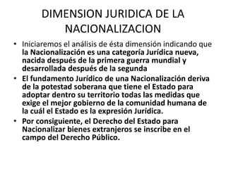 DIMENSION JURIDICA DE LA 
NACIONALIZACION 
• Iniciaremos el análisis de ésta dimensión indicando que 
la Nacionalización es una categoría Jurídica nueva, 
nacida después de la primera guerra mundial y 
desarrollada después de la segunda 
• El fundamento Jurídico de una Nacionalización deriva 
de la potestad soberana que tiene el Estado para 
adoptar dentro su territorio todas las medidas que 
exige el mejor gobierno de la comunidad humana de 
la cuál el Estado es la expresión Jurídica. 
• Por consiguiente, el Derecho del Estado para 
Nacionalizar bienes extranjeros se inscribe en el 
campo del Derecho Público. 
 