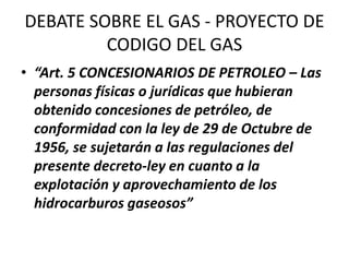 DEBATE SOBRE EL GAS - PROYECTO DE 
CODIGO DEL GAS 
• “Art. 5 CONCESIONARIOS DE PETROLEO – Las 
personas físicas o jurídicas que hubieran 
obtenido concesiones de petróleo, de 
conformidad con la ley de 29 de Octubre de 
1956, se sujetarán a las regulaciones del 
presente decreto-ley en cuanto a la 
explotación y aprovechamiento de los 
hidrocarburos gaseosos” 
 