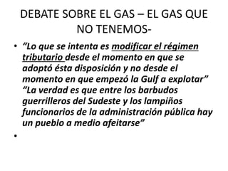DEBATE SOBRE EL GAS – EL GAS QUE 
NO TENEMOS- 
• “Lo que se intenta es modificar el régimen 
tributario desde el momento en que se 
adoptó ésta disposición y no desde el 
momento en que empezó la Gulf a explotar” 
“La verdad es que entre los barbudos 
guerrilleros del Sudeste y los lampiños 
funcionarios de la administración pública hay 
un pueblo a medio afeitarse” 
• 
 