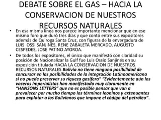 DEBATE SOBRE EL GAS – HACIA LA 
CONSERVACION DE NUESTROS 
RECURSOS NATURALES 
• En esa misma línea nos parece importante mencionar que en ese 
mismo foro que duró tres días y que contó entre sus expositores 
además de Quiroga Santa Cruz, con figuras de la envergadura de 
LUIS OSSI SANJINES, RENE ZABALETA MERCADO, AUGUSTO 
CESPEDES, JOSE PATINO AYOROA. 
• De todos los expositores, el único que manifestó con claridad su 
posición de Nacionalizar la Gulf fue Luis Ossio Sanjinés en su 
exposición titulada HACIA LA CONSERVACION DE NUESTROS 
RECURSOS NATURALES Bolivia no tiene ninguna posibilidad de 
concursar en las posibilidades de la integración Latinoamericana 
si no puede preservar su riqueza gasífera” “Evidentemente aún los 
voceros imperialistas han manifestado muy claramente en 
“HANSONS LETTERS” que no es posible pensar que van a 
prevalecer por mucho tiempo los términos leoninos y extenuantes 
para explotar a los Bolivianos que impone el código del petróleo”. 
 