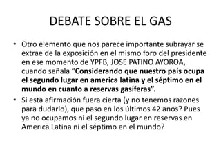 DEBATE SOBRE EL GAS 
• Otro elemento que nos parece importante subrayar se 
extrae de la exposición en el mismo foro del presidente 
en ese momento de YPFB, JOSE PATINO AYOROA, 
cuando señala “Considerando que nuestro país ocupa 
el segundo lugar en america latina y el séptimo en el 
mundo en cuanto a reservas gasíferas”. 
• Si esta afirmación fuera cierta (y no tenemos razones 
para dudarlo), que paso en los últimos 42 anos? Pues 
ya no ocupamos ni el segundo lugar en reservas en 
America Latina ni el séptimo en el mundo? 
 