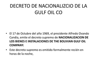 DECRETO DE NACIONALIZCIO DE LA 
GULF OIL CO 
• El 17 de Octubre del año 1969, el presidente Alfredo Ovando 
Candia, emite el decreto supremo de NACIONALIZACION DE 
LOS BIENES E INSTALACIONES DE THE BOLIVIAN GULF OIL 
COMPANY. 
• Este decreto supremo es emitido formalmente recién en 
horas de la noche, 
 