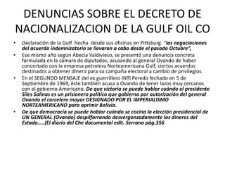 DENUNCIAS SOBRE EL DECRETO DE 
NACIONALIZACION DE LA GULF OIL CO 
• Declaración de la Gulf hecha desde sus oficinas en Pittsburg “las negociaciones 
del acuerdo indemnizatorio se llevaron a cabo desde el pasado Octubre”, 
• Ese mismo año según Abecia Valdivieso, se presentó una denuncia concreta 
formulada en la cámara de diputados, acusando al general Ovando de haber 
concertado con la empresa petrolera Norteamericana Gulf, ciertos acuerdos 
destinados a obtener dinero para su campaña electoral a cambio de privilegios. 
• En el SEGUNDO MENSAJE del ex guerrillero INTI Peredo fechado en 5 de 
Septiembre de 1969, éste también acusa a Ovando de tener lazos muy cercanos 
con el gobierno Americano, De que victoria se puede hablar cuándo el presidente 
Siles Salinas es un prisionero político que gobierna por autorización del general 
Ovando el carcelero mayor DESIGNADO POR EL IMPERIALISMO 
NORTEAMERICANO para oprimir Bolivia. 
• De que democracia se puede hablar cuándo se cocina la elección presidencial de 
UN GENERAL (Ovando) despilfarrando desvergonzadamente los dineros del 
Estado…..(El diario del Che documental edit. Serrano pág.356 
 