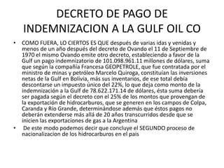 DECRETO DE PAGO DE 
INDEMNIZACION A LA GULF OIL CO 
• COMO FUERA, LO CIERTOS ES QUE después de varias idas y venidas y 
menos de un año después del decreto de Ovando el 11 de Septiembre de 
1970 el mismo Ovando emite otro decreto, estableciendo a favor de la 
Gulf un pago indemnizatorio de 101.098.961.11 millones de dólares, suma 
que según la compañía Francesa GEOPETROLE, que fue contratada por el 
ministro de minas y petróleo Marcelo Quiroga, constituían las inversiones 
netas de la Gulf en Bolivia, más sus inventarios, de ese total debía 
descontarse un impuesto único del 22%, lo que deja como monto de la 
indemnización a la Gulf de 78.622.171.14 de dólares, ésta suma debería 
ser pagada según el decreto con el 25% de los montos que provengan de 
la exportación de hidrocarburos, que se generen en los campos de Colpa, 
Caranda y Río Grande, determinándose además que éstos pagos no 
deberán extenderse más allá de 20 años transcurridos desde que se 
inicien las exportaciones de gas a la Argentina 
• De este modo podemos decir que concluye el SEGUNDO proceso de 
nacionalizacion de los hidrocarburos en el pais 
 