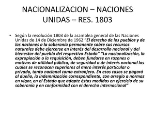 NACIONALIZACION – NACIONES 
UNIDAS – RES. 1803 
• Según la resolución 1803 de la asamblea general de las Naciones 
Unidas de 14 de Diciembre de 1962 “El derecho de los pueblos y de 
las naciones a la soberanía permanente sobre sus recursos 
naturales debe ejercerse en interés del desarrollo nacional y del 
bienestar del pueblo del respectivo Estado” “La nacionalización, la 
expropiación o la requisición, deben fundarse en razones o 
motivos de utilidad pública, de seguridad o de interés nacional los 
cuales se reconocen superiores al mero interés particular o 
privado, tanto nacional como extranjero. En esos casos se pagará 
al dueño, la indemnización correspondiente, con arreglo a normas 
en vigor, en el Estado que adopte éstas medidas en ejercicio de su 
soberanía y en conformidad con el derecho internacional” 
 