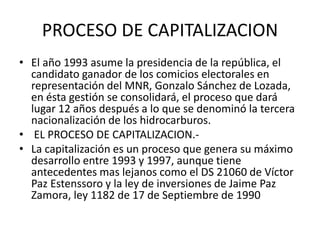 PROCESO DE CAPITALIZACION 
• El año 1993 asume la presidencia de la república, el 
candidato ganador de los comicios electorales en 
representación del MNR, Gonzalo Sánchez de Lozada, 
en ésta gestión se consolidará, el proceso que dará 
lugar 12 años después a lo que se denominó la tercera 
nacionalización de los hidrocarburos. 
• EL PROCESO DE CAPITALIZACION.- 
• La capitalización es un proceso que genera su máximo 
desarrollo entre 1993 y 1997, aunque tiene 
antecedentes mas lejanos como el DS 21060 de Víctor 
Paz Estenssoro y la ley de inversiones de Jaime Paz 
Zamora, ley 1182 de 17 de Septiembre de 1990 
 