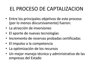 EL PROCESO DE CAPTALIZACION 
• Entre los principales objetivos de este proceso 
(por lo menos discursivamente) fueron: 
• La atracción de inversiones 
• El aporte de nuevas tecnologías 
• Incremento de reservas probadas certificadas 
• El impulso a la competencia 
• La optimización de los recursos 
• Un mejor manejo técnico y administrativo de las 
empresas del Estado 
 