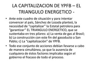 LA CAPITALIZACION DE YPFB – EL 
TRIANGULO ENERGETICO - 
• Ante este cuadro de situación y para intentar 
convencer al país, Sánchez de Lozada planteó, la 
necesidad de “capitalizar” la Estatal petrolera para 
“garantizar” EL TRIANGULO ENERGETICO, que se 
sustentaba en tres pilares: a) La venta de gas al Brasil; 
b) La construcción con este fin del gasoducto a San 
Pablo; c) La “capitalización” de YPFB. 
• Todo ese conjunto de acciones debían llevarse a cabo 
de manera simultánea, ya que la ausencia de 
cualquiera de éstos factores implicaba según el 
gobierno el fracaso de todo el proceso. 
 