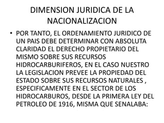 DIMENSION JURIDICA DE LA 
NACIONALIZACION 
• POR TANTO, EL ORDENAMIENTO JURIDICO DE 
UN PAIS DEBE DETERMINAR CON ABSOLUTA 
CLARIDAD EL DERECHO PROPIETARIO DEL 
MISMO SOBRE SUS RECURSOS 
HIDROCARBURIFEROS, EN EL CASO NUESTRO 
LA LEGISLACION PREVEE LA PROPIEDAD DEL 
ESTADO SOBRE SUS RECURSOS NATURALES , 
ESPECIFICAMENTE EN EL SECTOR DE LOS 
HIDROCARBUROS, DESDE LA PRIMERA LEY DEL 
PETROLEO DE 1916, MISMA QUE SENALABA: 
 