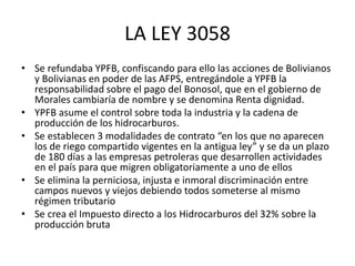 LA LEY 3058 
• Se refundaba YPFB, confiscando para ello las acciones de Bolivianos 
y Bolivianas en poder de las AFPS, entregándole a YPFB la 
responsabilidad sobre el pago del Bonosol, que en el gobierno de 
Morales cambiaría de nombre y se denomina Renta dignidad. 
• YPFB asume el control sobre toda la industria y la cadena de 
producción de los hidrocarburos. 
• Se establecen 3 modalidades de contrato “en los que no aparecen 
los de riego compartido vigentes en la antigua ley” y se da un plazo 
de 180 días a las empresas petroleras que desarrollen actividades 
en el país para que migren obligatoriamente a uno de ellos 
• Se elimina la perniciosa, injusta e inmoral discriminación entre 
campos nuevos y viejos debiendo todos someterse al mismo 
régimen tributario 
• Se crea el Impuesto directo a los Hidrocarburos del 32% sobre la 
producción bruta 
 