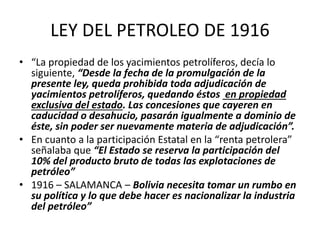 LEY DEL PETROLEO DE 1916 
• “La propiedad de los yacimientos petrolíferos, decía lo 
siguiente, “Desde la fecha de la promulgación de la 
presente ley, queda prohibida toda adjudicación de 
yacimientos petrolíferos, quedando éstos en propiedad 
exclusiva del estado. Las concesiones que cayeren en 
caducidad o desahucio, pasarán igualmente a dominio de 
éste, sin poder ser nuevamente materia de adjudicación”. 
• En cuanto a la participación Estatal en la “renta petrolera” 
señalaba que “El Estado se reserva la participación del 
10% del producto bruto de todas las explotaciones de 
petróleo” 
• 1916 – SALAMANCA – Bolivia necesita tomar un rumbo en 
su política y lo que debe hacer es nacionalizar la industria 
del petróleo” 
 