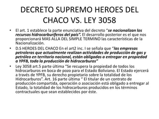 DECRETO SUPREMO HEROES DEL 
CHACO VS. LEY 3058 
• El art. 1 establece la parte enunciativa del decreto “se nacionalizan los 
recursos hidrocarburíferos del país”. El desarrollo posterior es el que nos 
proporcionará MAS ALLA DEL SIMPLE TERMINO las características de la 
Nacionalización. 
• D.S HEROES DEL CHACO En el art2 inc. I se señala que “las empresas 
petroleras que actualmente realizan actividades de producción de gas y 
petróleo en territorio nacional, están obligadas a entregar en propiedad 
a YPFB, toda la producción de hidrocarburos” 
• Ley 3058 art.5 parte última “Se recupera la propiedad de todos los 
hidrocarburos en boca de pozo para el Estado Boliviano. El Estado ejercerá 
a través de YPFB, su derecho propietario sobre la totalidad de los 
Hidrocarburos”. Art. 16 parte última “ El titular de un contrato de 
producción compartida, operación o asociación está obligado a entregar al 
Estado, la totalidad de los hidrocarburos producidos en los términos 
contractuales que sean establecidos por éste. 
 