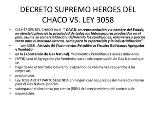 DECRETO SUPREMO HEROES DEL 
CHACO VS. LEY 3058 
• D.S HEROES DEL CHACO inc II “ Y.P.F.B. en representación y a nombre del Estado, 
en ejercicio pleno de la propiedad de todos los hidrocarburos producidos en el 
país, asume su comercialización, definiendo las condiciones, volúmenes y precios 
tanto para el mercado interno, como para la exportación y la industrialización” 
• Ley 3058 . Artículo 86 (Yacimientos Petrolíferos Fiscales Bolivianos Agregador 
y Vendedor 
• en la Exportación de Gas Natural). Yacimientos Petrolíferos Fiscales Bolivianos 
• (YPFB) será el Agregador y/o Vendedor para toda exportación de Gas Natural que 
se 
• haga desde el territorio boliviano, asignando los volúmenes requeridos a las 
empresas 
• productoras. 
• Ley 3058 ART 87 PARTE SEGUNDA En ningún caso los precios del mercado interno 
para el Gas Natural podrán 
• sobrepasar el cincuenta por ciento (50%) del precio mínimo del contrato de 
• exportación. 
 