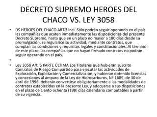DECRETO SUPREMO HEROES DEL 
CHACO VS. LEY 3058 
• DS HEROES DEL CHACO ART.3 incI. Sólo podrán seguir operando en el país 
las compañías que acaten inmediatamente las disposiciones del presente 
Decreto Supremo, hasta que en un plazo no mayor a 180 días desde su 
promulgación, se regularice su actividad, mediante contratos, que 
cumplan las condiciones y requisitos legales y constitucionales. Al término 
de este plazo, las compañías que no hayan firmado contratos no podrán 
seguir operando en el país. 
• 
• Ley 3058 Art. 5 PARTE ÚLTIMA Los Titulares que hubieran suscrito 
Contratos de Riesgo Compartido para ejecutar las actividades de 
Exploración, Explotación y Comercialización, y hubieran obtenido licencias 
y concesiones al amparo de la Ley de Hidrocarburos, Nº 1689, de 30 de 
abril de 1996, deberán convertirse obligatoriamente a las modalidades de 
contratos establecidas en la presente Ley, y adecuarse a sus disposiciones 
en el plazo de ciento ochenta (180) días calendario computables a partir 
de su vigencia. 
 